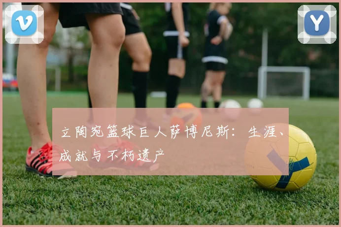 立陶宛篮球巨人萨博尼斯:生涯、成就与不朽遗产