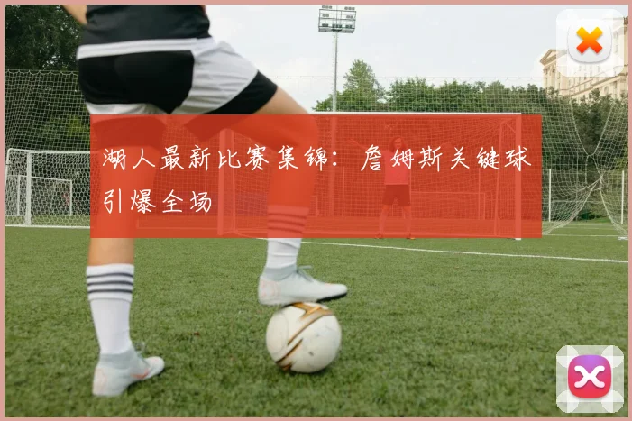 湖人最新比赛集锦：詹姆斯关键球引爆全场