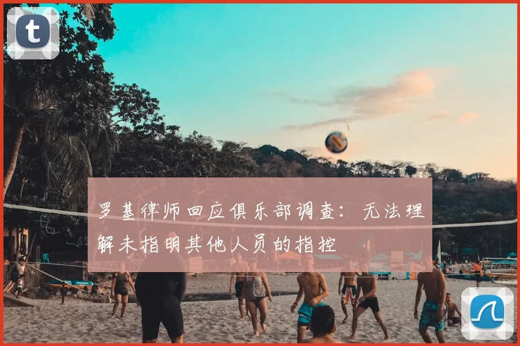 罗基律师回应俱乐部调查：无法理解未指明其他人员的指控