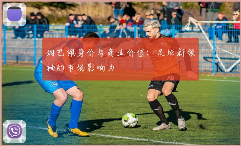 姆巴佩身价与商业价值：足坛新领袖的市场影响力