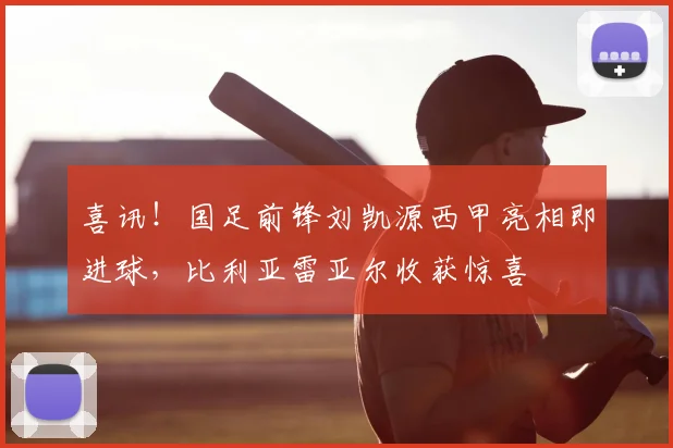 喜讯！国足前锋刘凯源西甲亮相即进球，比利亚雷亚尔收获惊喜