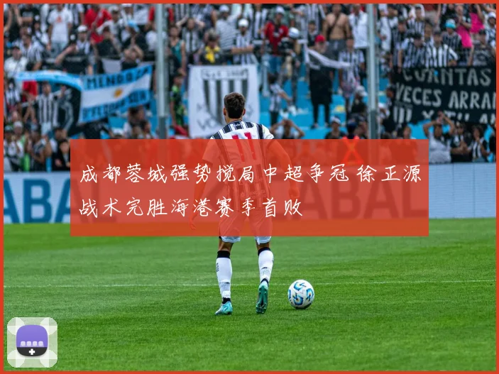 成都蓉城强势搅局中超争冠 徐正源战术完胜海港赛季首败