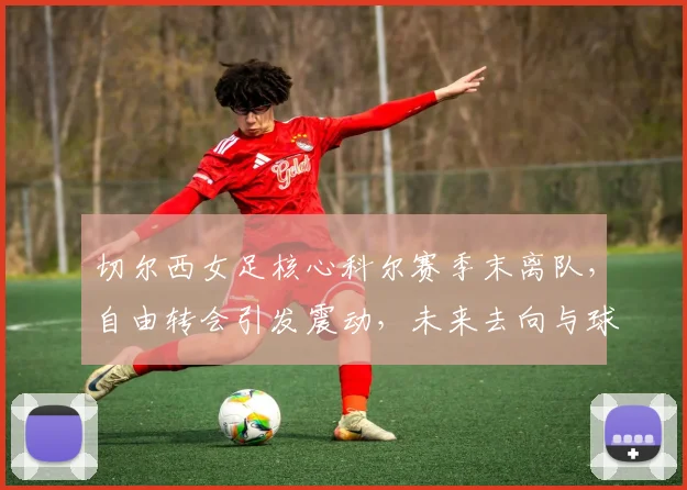 切尔西女足核心科尔赛季末离队，自由转会引发震动，未来去向与球队影响解析