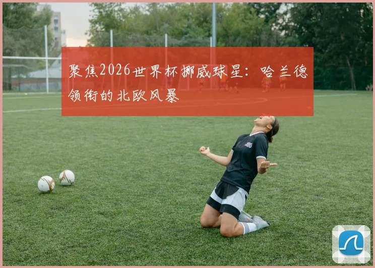 聚焦2026世界杯挪威球星：哈兰德领衔的北欧风暴