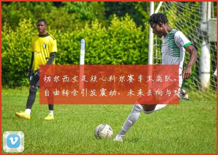 切尔西女足核心科尔赛季末离队,自由转会引发震动,未来去向与球队影响解析