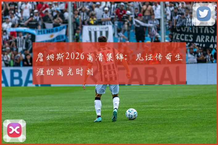詹姆斯2026高清集锦：见证传奇生涯的高光时刻