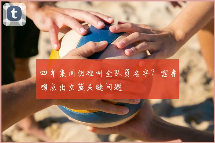 四年集训仍难叫全队员名字？宫鲁鸣点出女篮关键问题