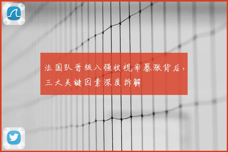 法国队晋级八强收视率暴涨背后，三大关键因素深度拆解