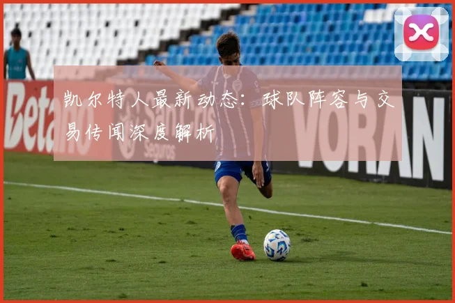 凯尔特人最新动态：球队阵容与交易传闻深度解析
