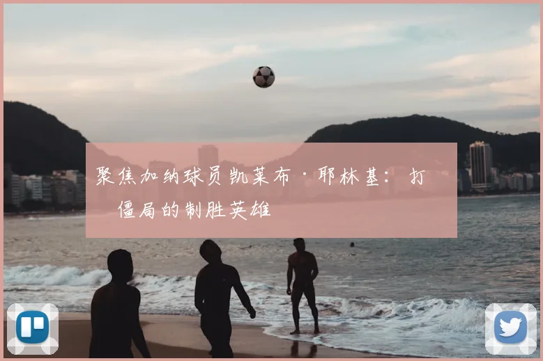 聚焦加纳球员凯莱布·耶林基：打破僵局的制胜英雄