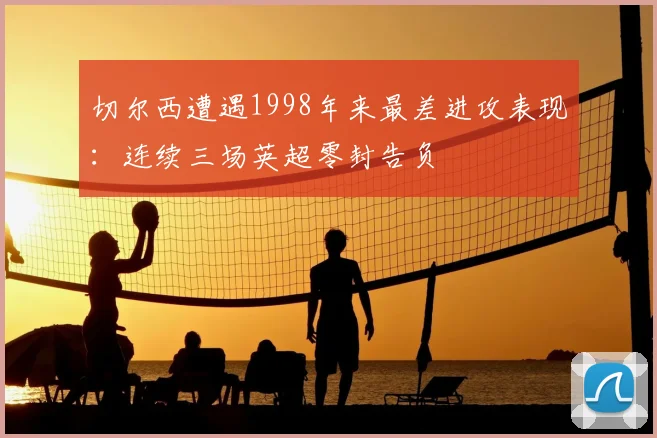 切尔西遭遇1998年来最差进攻表现:连续三场英超零封告负
