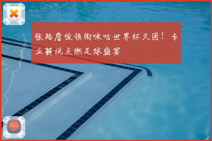 张路詹俊领衔咪咕世界杯天团!专业解说点燃足球盛宴
