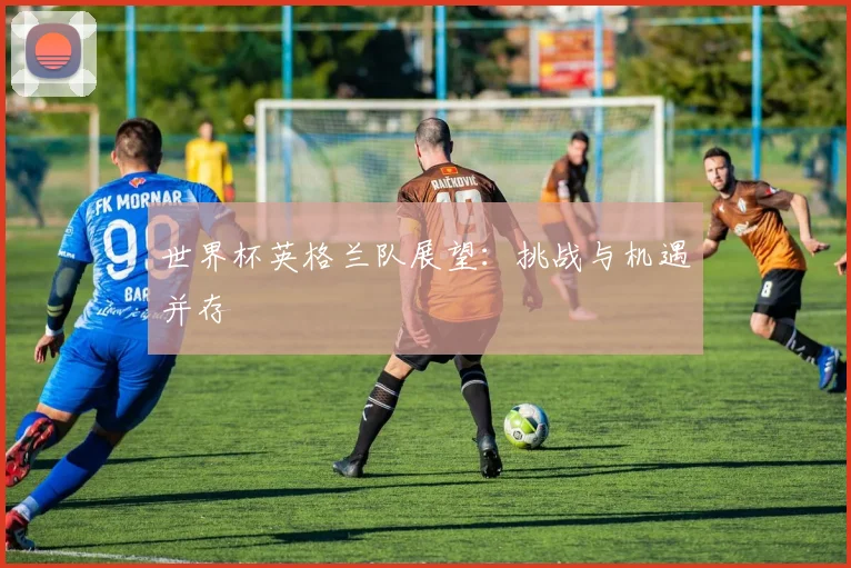 世界杯英格兰队展望:挑战与机遇并存
