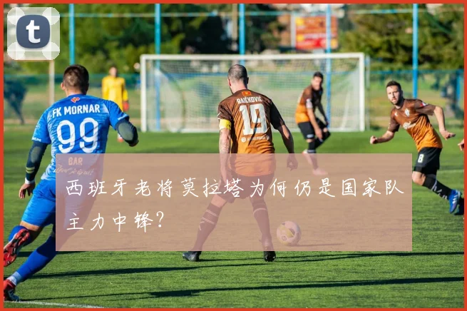 西班牙老将莫拉塔为何仍是国家队主力中锋？