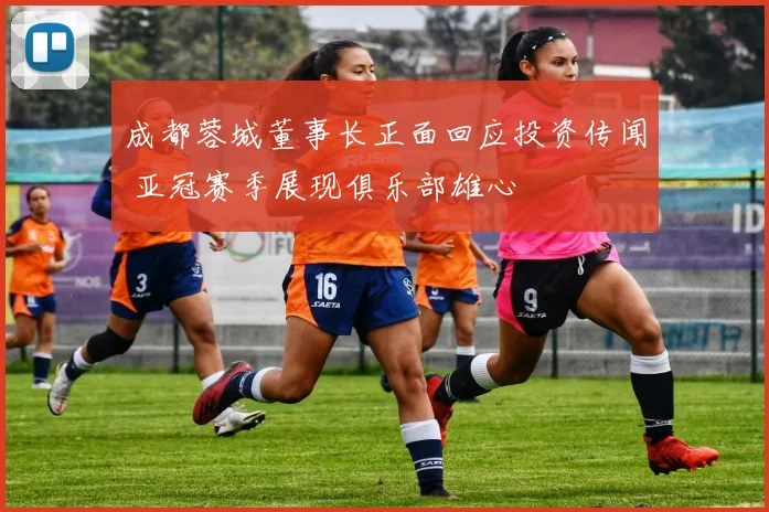成都蓉城董事长正面回应投资传闻 亚冠赛季展现俱乐部雄心