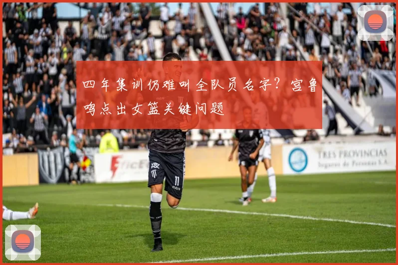四年集训仍难叫全队员名字？宫鲁鸣点出女篮关键问题
