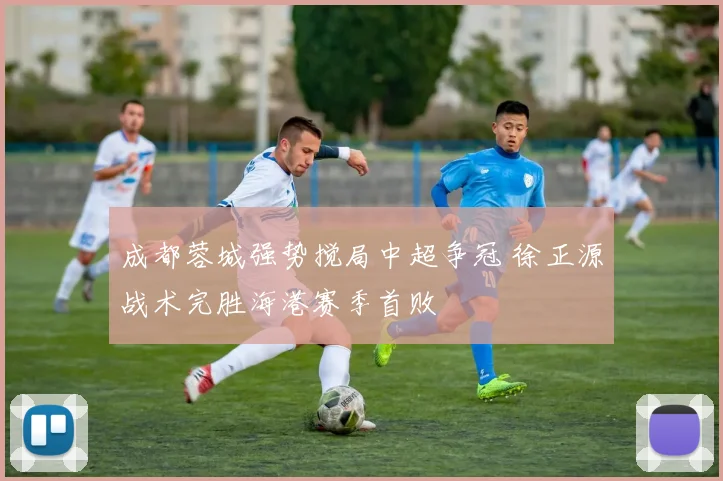 成都蓉城强势搅局中超争冠 徐正源战术完胜海港赛季首败