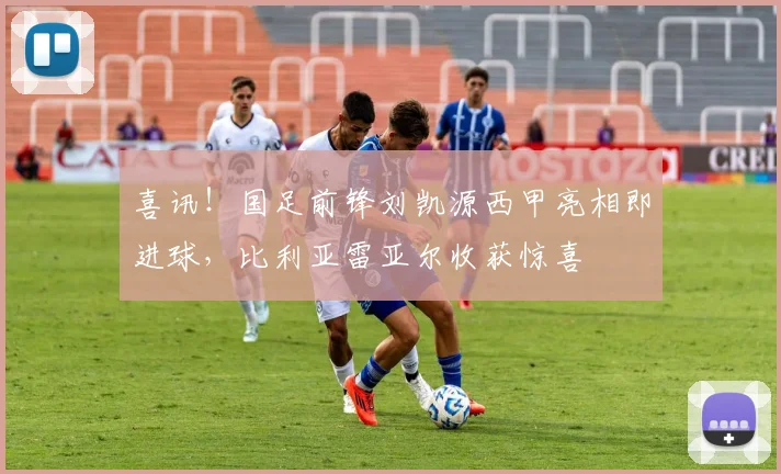 喜讯！国足前锋刘凯源西甲亮相即进球，比利亚雷亚尔收获惊喜